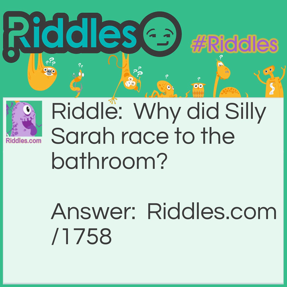 Riddle: Why did Silly Sarah race to the bathroom? Answer: Her boyfriend told her he'd left a ring in the tub.