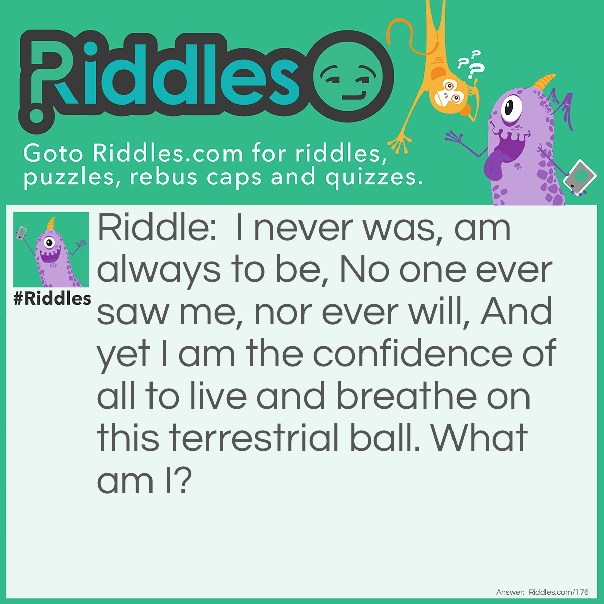 Riddle: I never was, am always to be, No one ever saw me, nor ever will, And yet I am the confidence of all to live and breathe on this terrestrial ball. <a href="https://www.riddles.com/what-am-i-riddles">What am I</a>? Answer: Tomorrow.
