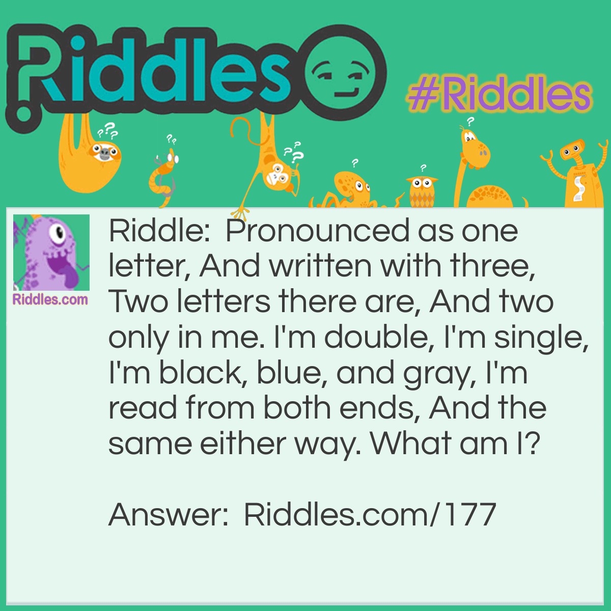 Riddle: Pronounced as one letter, And written with three, Two letters there are, And two only in me. I'm double, I'm single, I'm black, blue, and gray, I'm read from both ends, And the same either way. What am I? Answer: An eye.