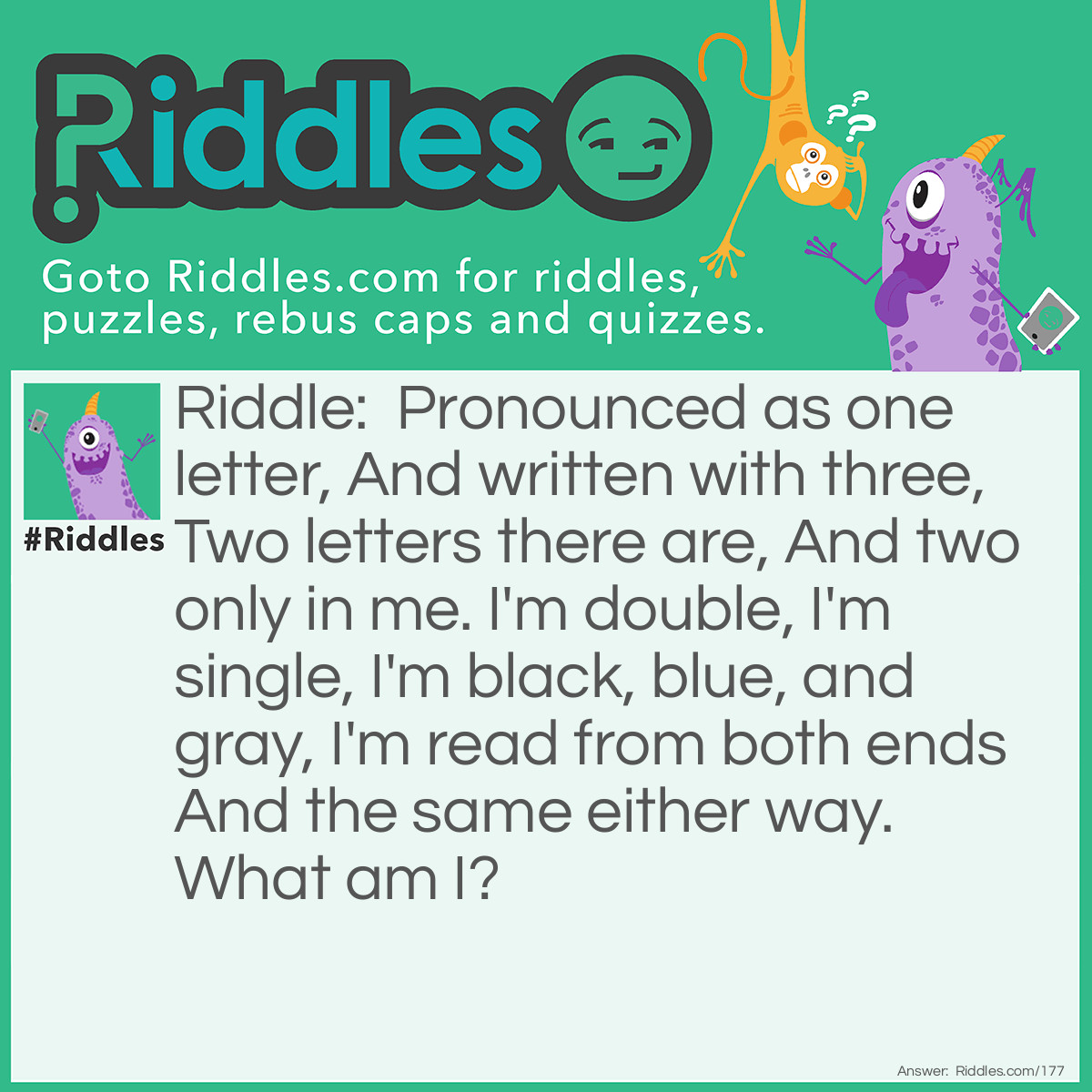 Riddle: Pronounced as one letter, And written with three, Two letters there are, And two only in me. I'm double, I'm single, I'm black, blue, and gray, I'm read from both ends, And the same either way. What am I? Answer: An eye.