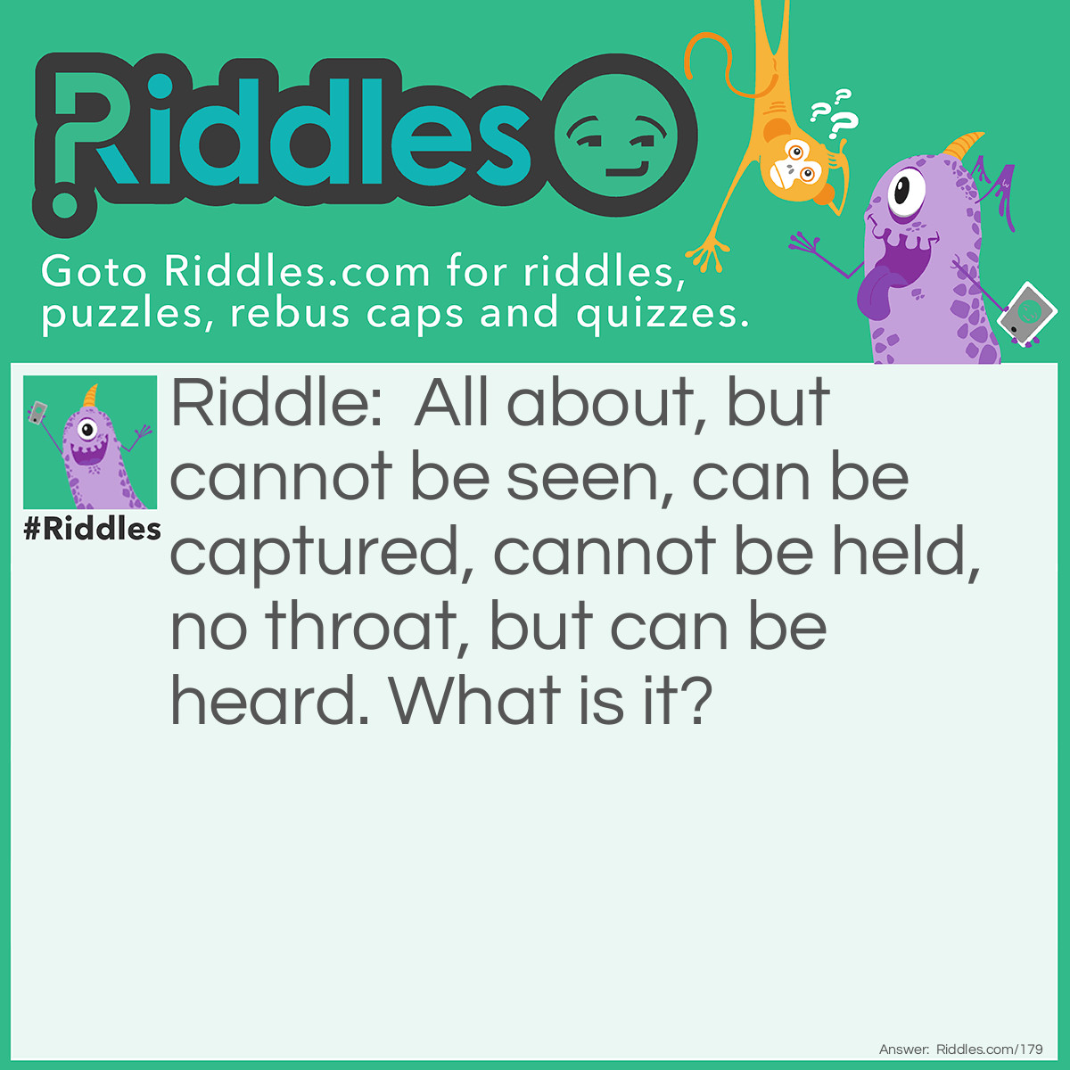 Riddle: All about, but cannot be seen, Can be captured, cannot be held, No throat, but can be heard. What is it? Answer: The wind.