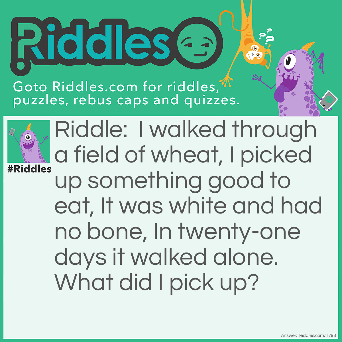 Riddle: I walked through a field of wheat,
I picked up something good to eat,
It was white and had no bone,
In twenty-one days it walked alone.
What did I pick up? Answer: An Egg.