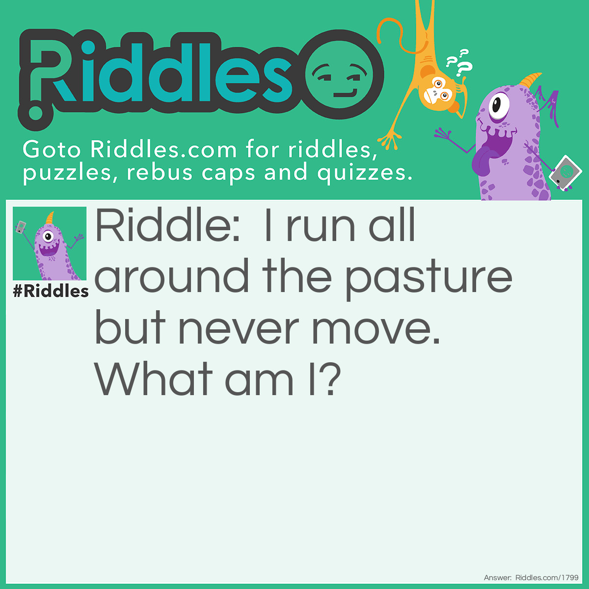 Riddle: I run all around the pasture but never move. What am I? Answer: A fence.