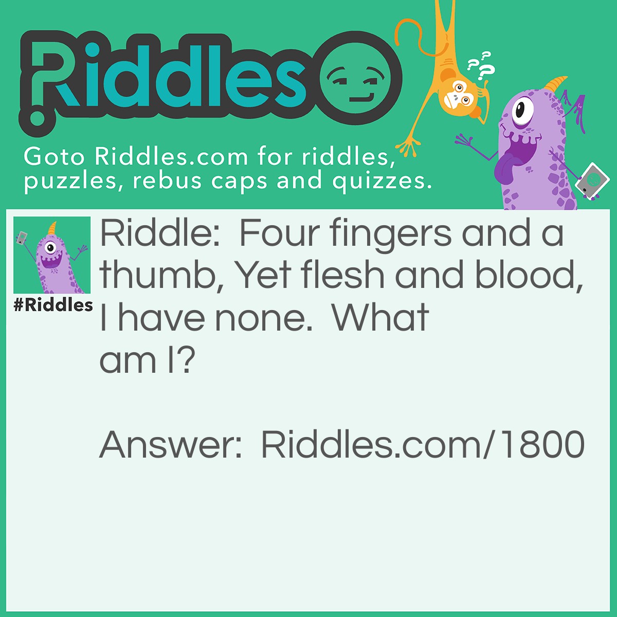 Riddle: Four fingers and a thumb,
Yet flesh and blood,
I have none.
What am I? Answer: A glove.