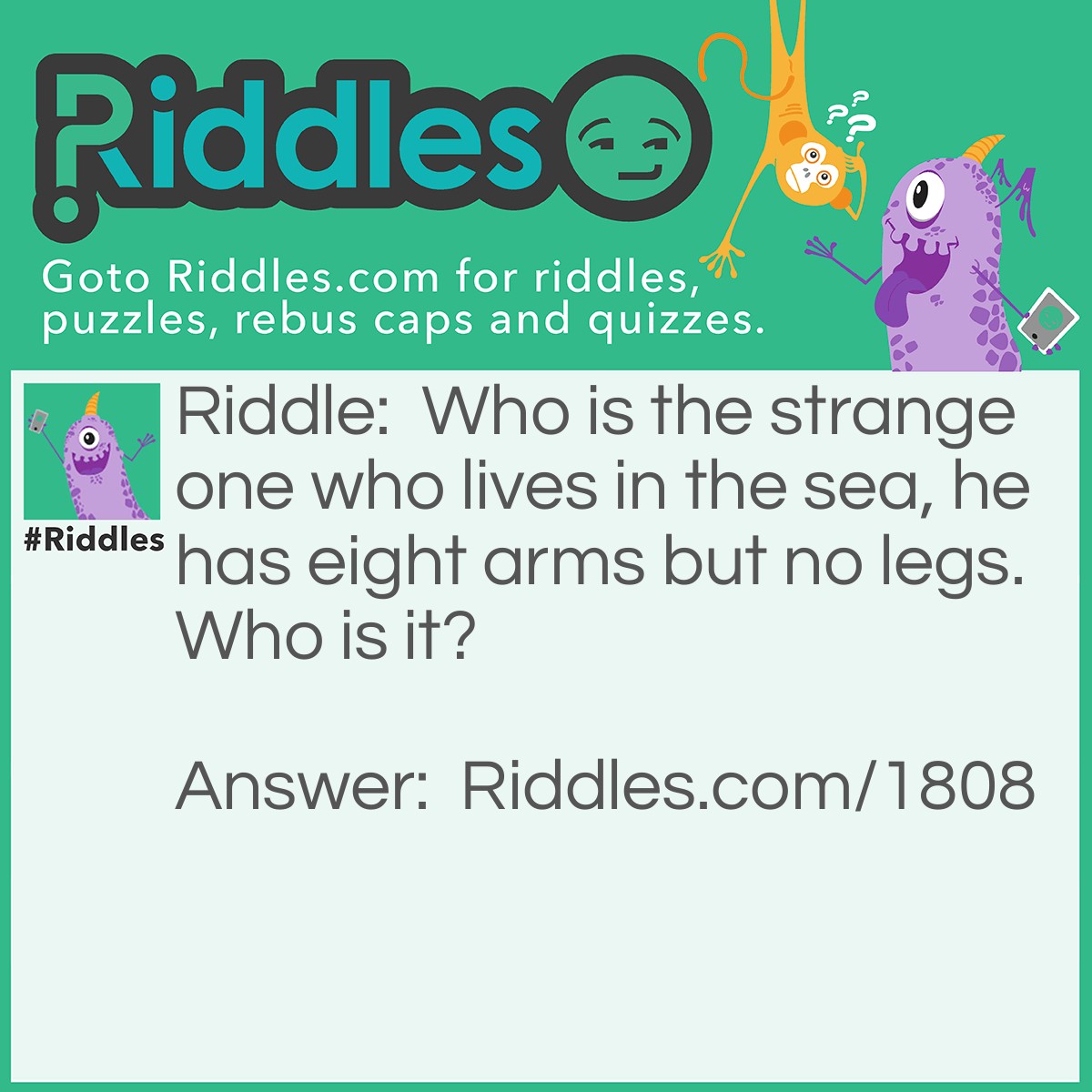 Riddle: Who is the strange one who lives in the sea, he has eight arms but no legs. Who is it? Answer: An Octopus.