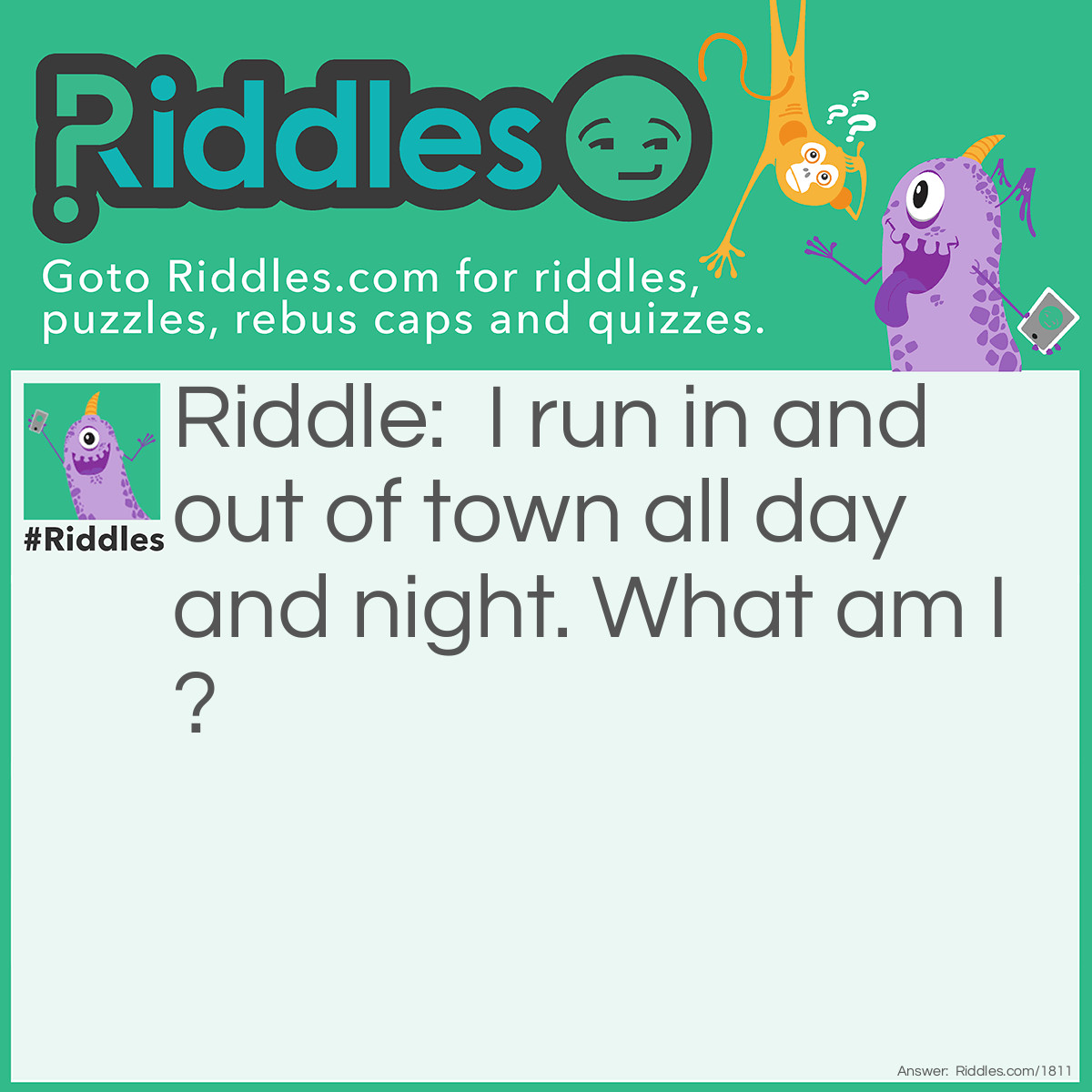 Riddle: I run in and out of town all day and night. What am I? Answer: A road.
