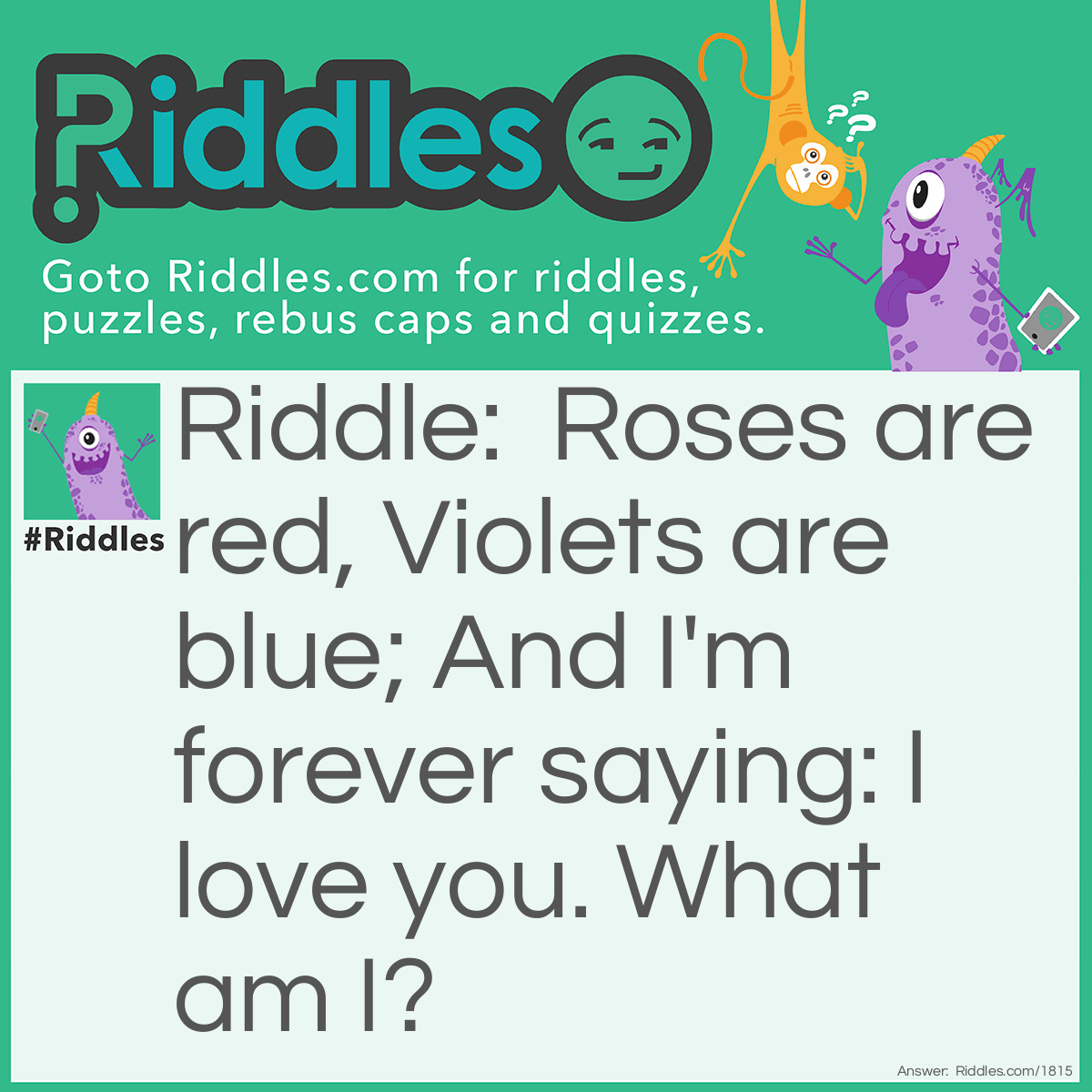 Riddle: Roses are red, Violets are blue; And I'm forever saying: I love you. What am I? Answer: A Valentine.