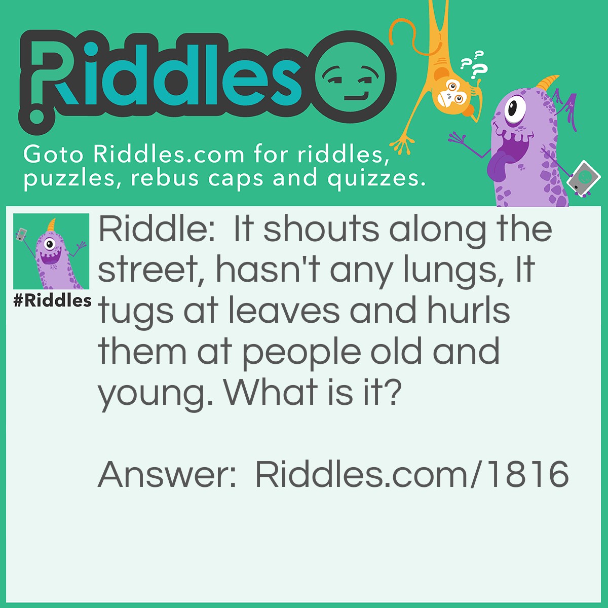 Riddle: It shouts along the street, hasn't any lungs, It tugs at leaves and hurls them at people old and <a href="https://www.riddles.com/riddles-for-kids">young</a>. What is it? Answer: The Wind.