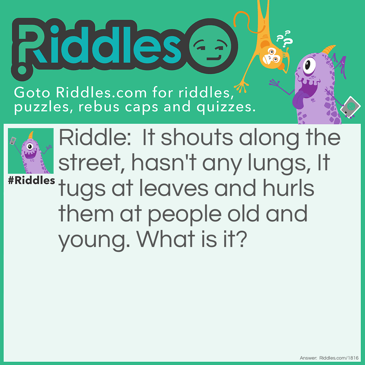 Riddle: It shouts along the street, hasn't any lungs, It tugs at leaves and hurls them at people old and <a href="/riddles-for-kids">young</a>. What is it? Answer: The Wind.