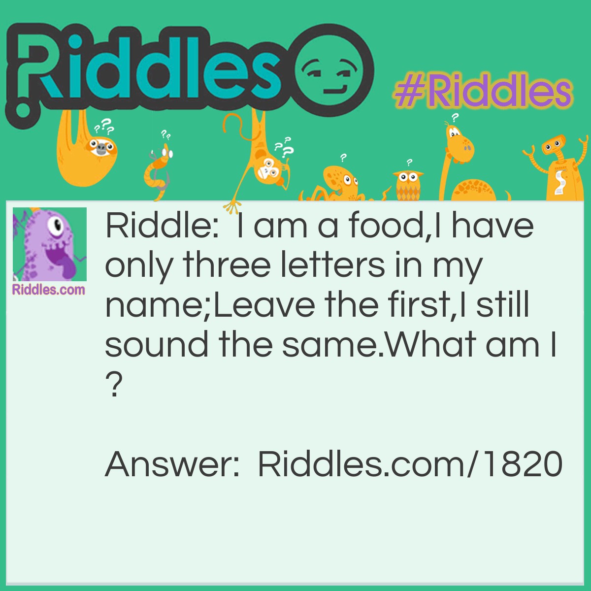 Riddle: I am a food,
I have only three letters in my name;
Leave the first,
I still sound the same.
What am I?  Answer: Pea