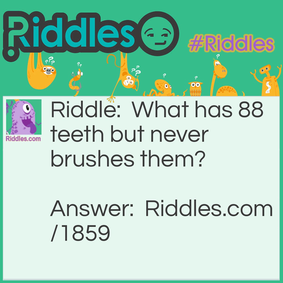 Riddle: What has 88 teeth but never brushes them? Answer: A Piano.