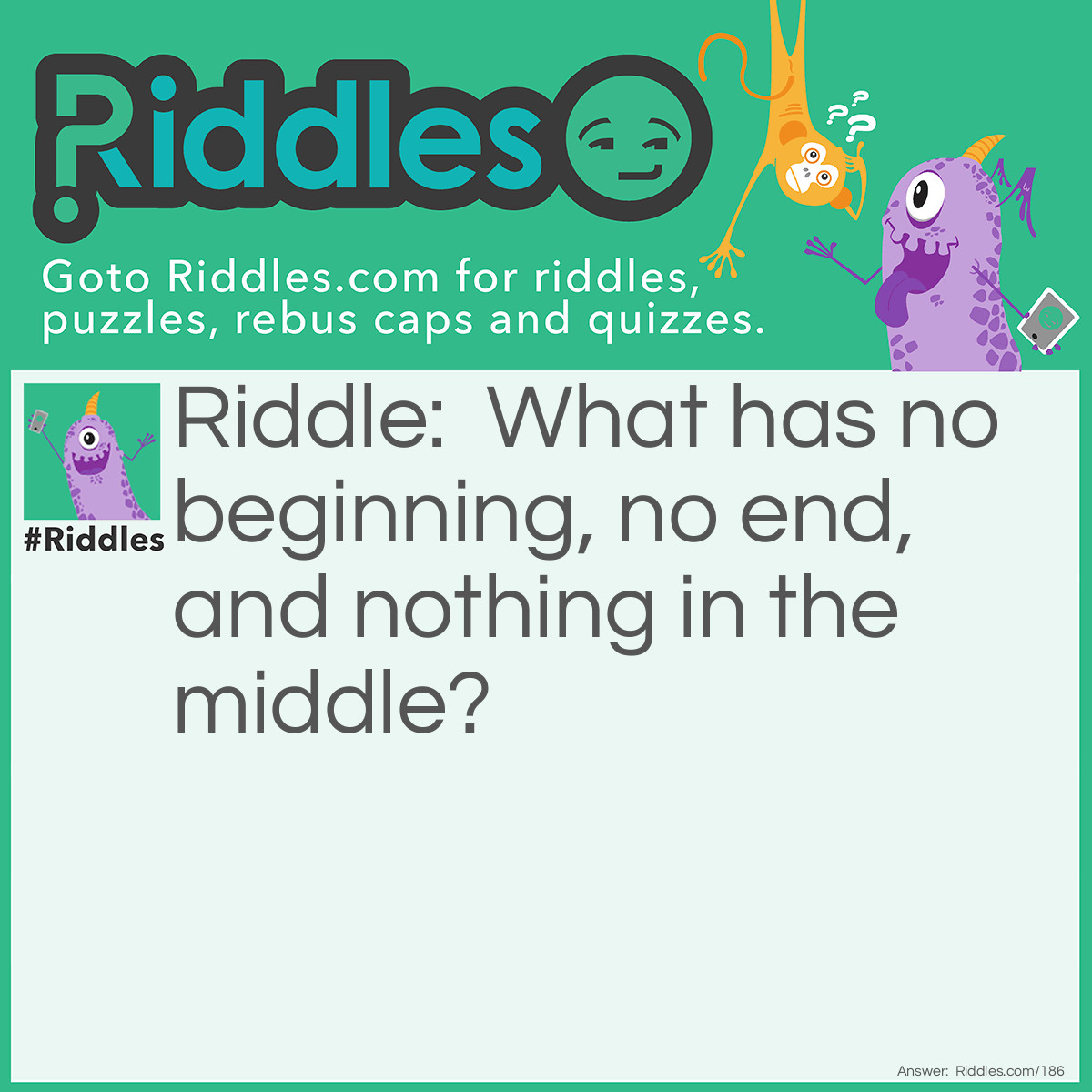 Riddle: What has no beginning, no end, and nothing in the middle? Answer: A doughnut (also a donut) or an ellipse like a circle and oval.