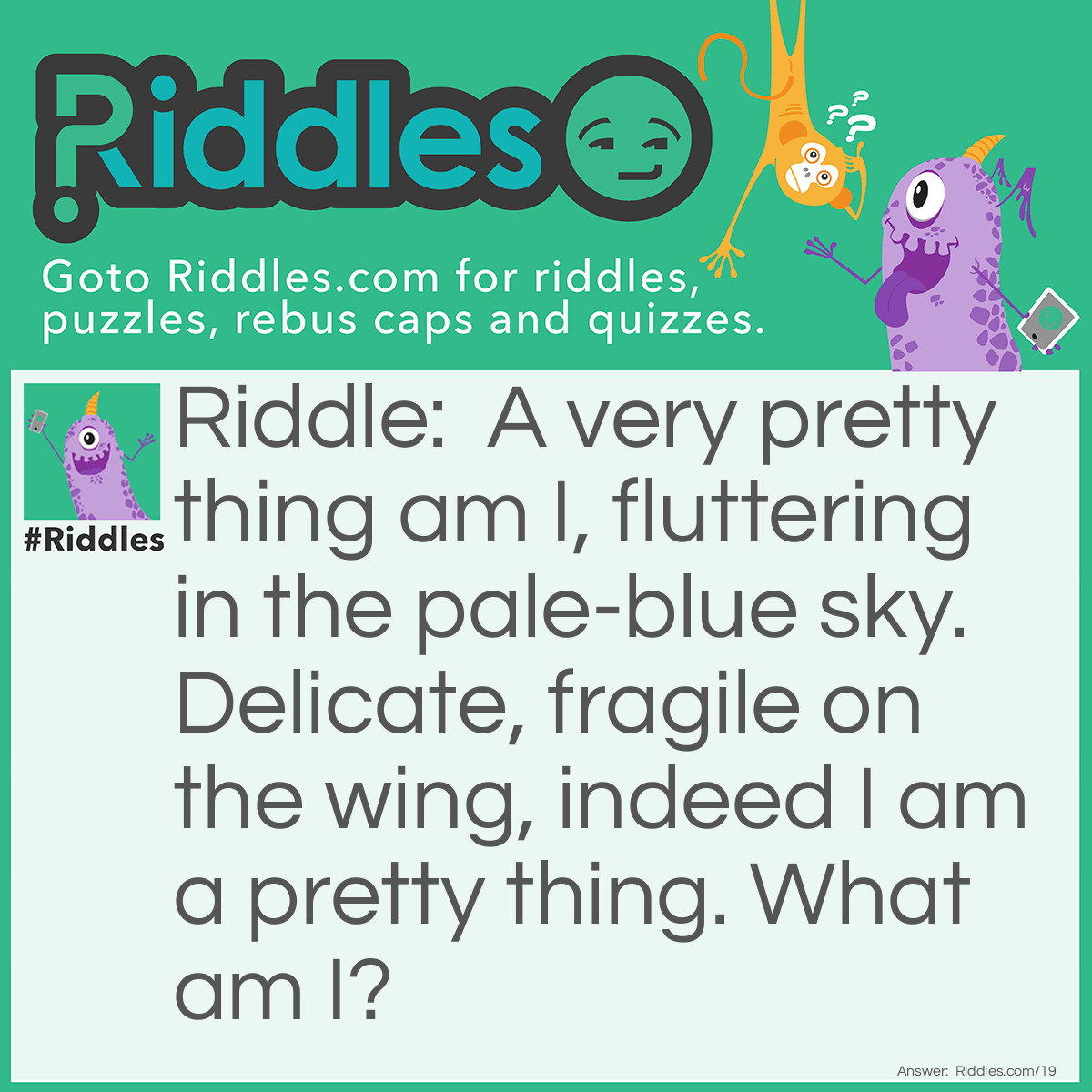 Riddle: A very pretty thing am I, fluttering in the pale-blue sky. Delicate, fragile on the wing, indeed I am a pretty thing. What am I? Answer: I am a Butterfly.