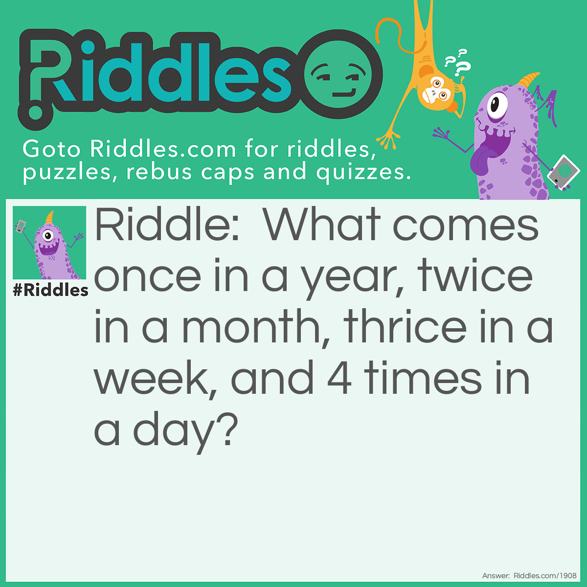 Riddle: <span class="entry_text" style="margin: 0px; padding: 0px; font-style: normal; font-variant-caps: normal; font-weight: normal; font-stretch: normal; font-size: 16px; font-family: helvetica, Arial, sans-serif; line-height: 21.600000381469727px; color: #444444; caret-color: #444444; letter-spacing: normal; orphans: auto; text-align: left; text-indent: 0px; text-transform: none; white-space: normal; widows: auto; word-spacing: 0px; -webkit-text-size-adjust: auto; -webkit-text-stroke-width: 0px; background-color: #ffffff; text-decoration: none;">What comes once in a year, twice in a month, thrice in a week, and 4 times in a day?</span> Answer: The letter '<strong>R</strong>'.Once in YEA<strong>R.</strong> Twice in the month: FEB<strong>R</strong>UA<strong>R</strong>Y. Three times in the days of a week: SUNDAY, MONDAY, TUESDAY, WEDNESDAY, THU<strong>R</strong>SDAY, F<strong>R</strong>IDAY, SATU<strong>R</strong>DAY Four times in the times of a day: ONE, TWO, TH<strong>R</strong>EE, FOU<strong>R</strong>, FIVE, SIX, SEVEN, EIGHT, NINE, TEN, ELEVEN, and TWELVE (X2 for AM & PM).