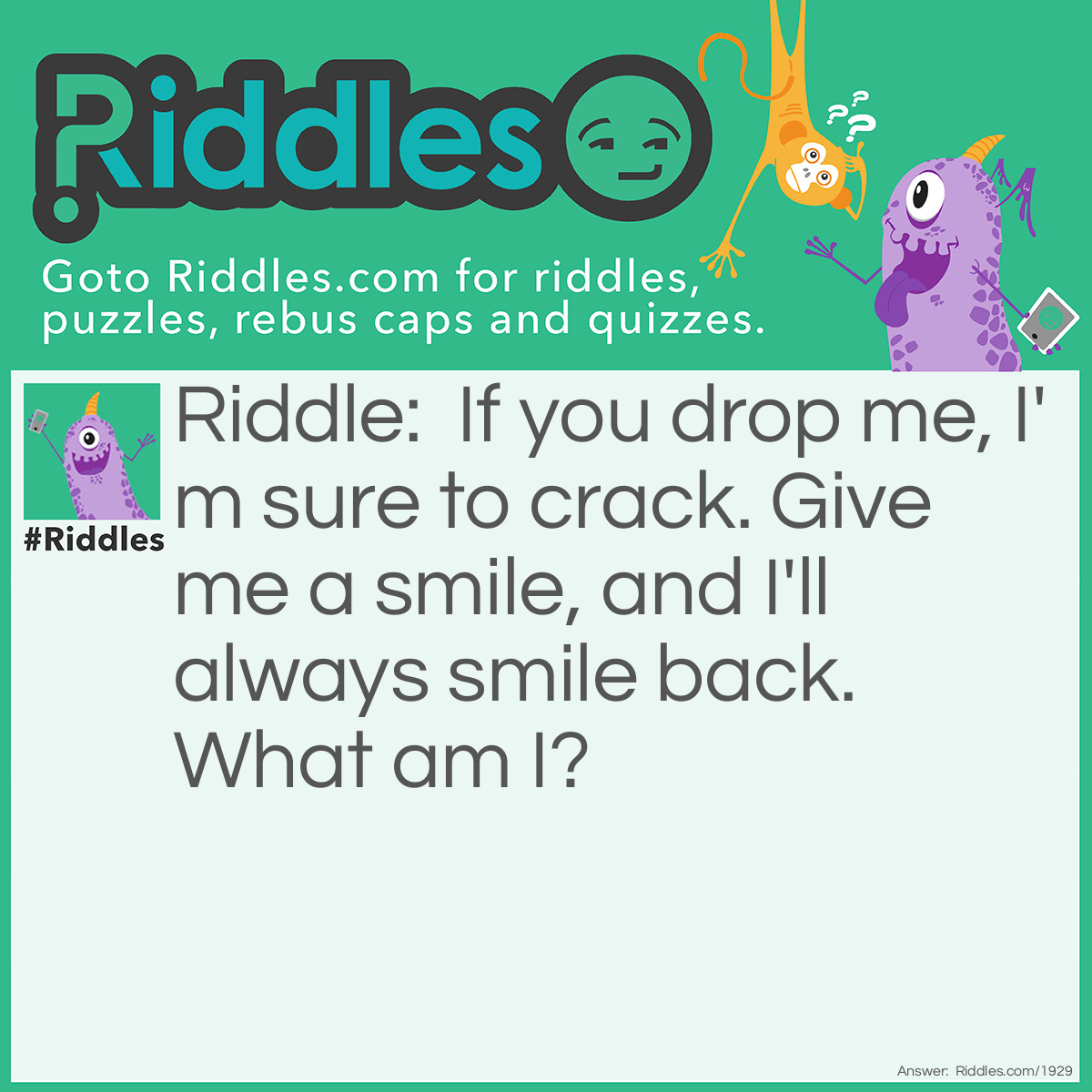 Riddle: If you drop me, I'm sure to crack. Give me a smile, and I'll always smile back.
What am I? Answer: A mirror.