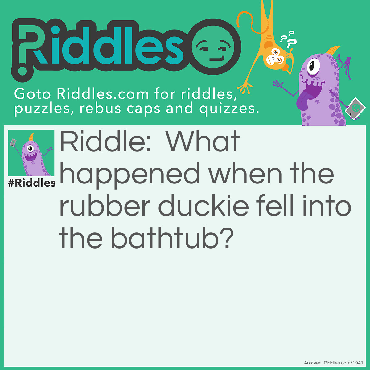 Riddle: What happened when the rubber duckie fell into the bathtub? Answer: It quacked up.