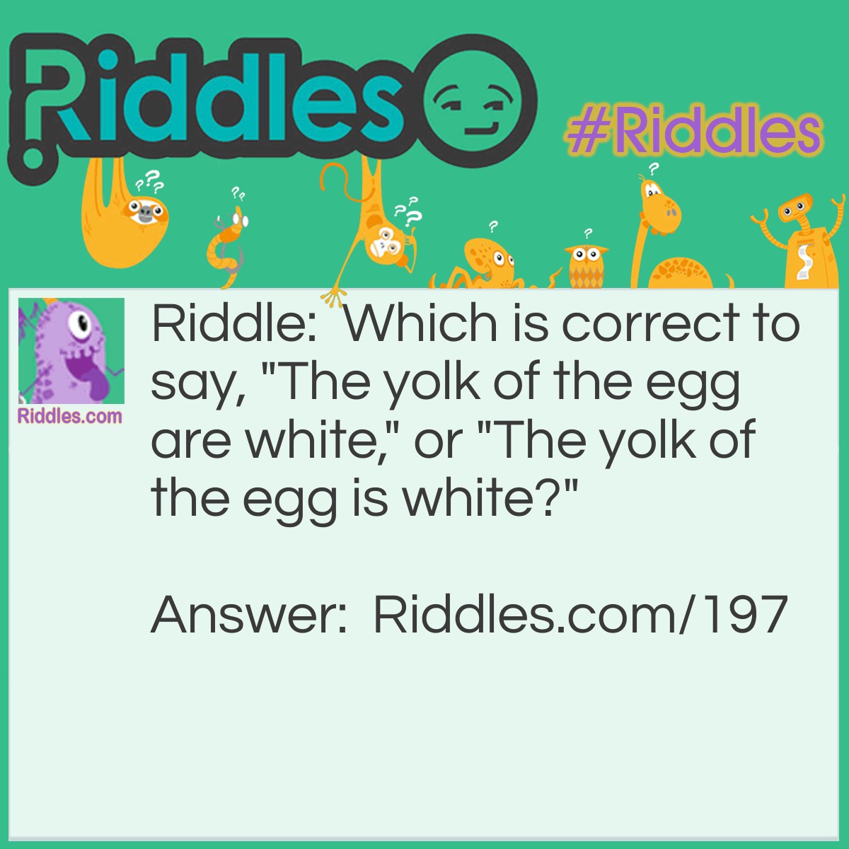 Riddle: Which is correct to say, "The yolk of the egg are white," or "The yolk of the egg is white?" Answer: Neither, because egg yolks are yellow.