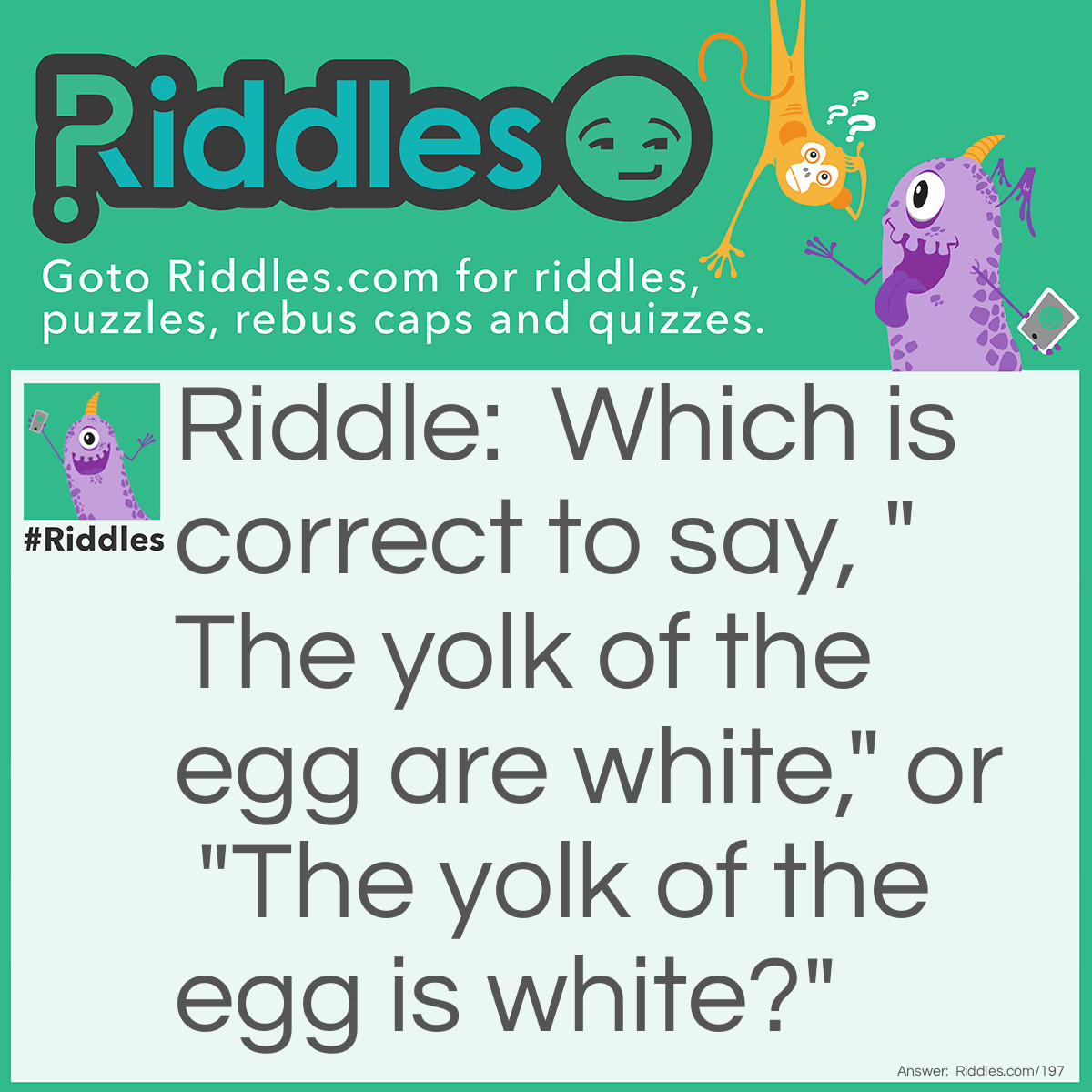 Riddle: Which is correct to say, "The yolk of the egg are white," or "The yolk of the egg is white?" Answer: Neither, because egg yolks are yellow.