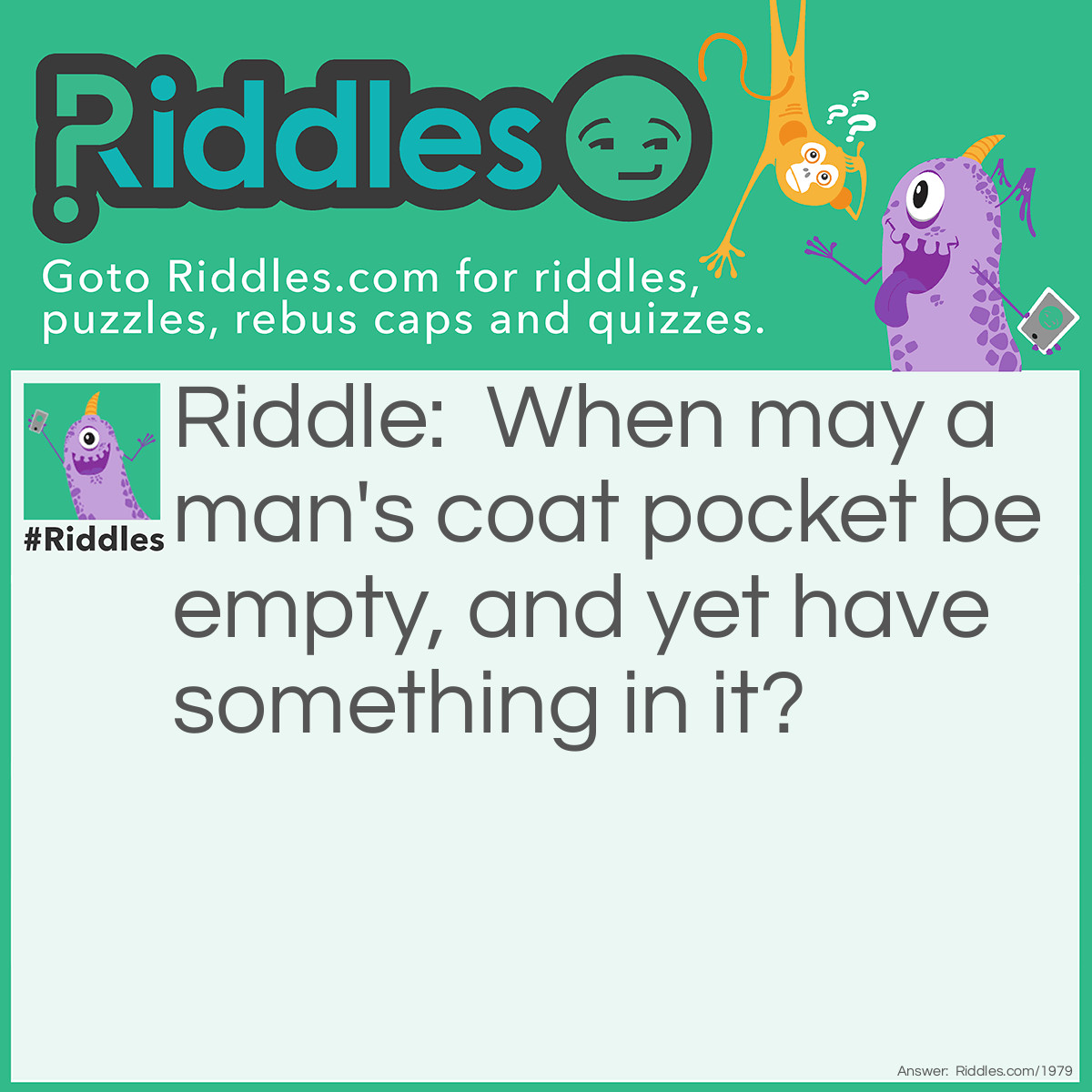 Riddle: When may a man's coat pocket be empty, and yet have something in it? Answer: When it has a hole in it.