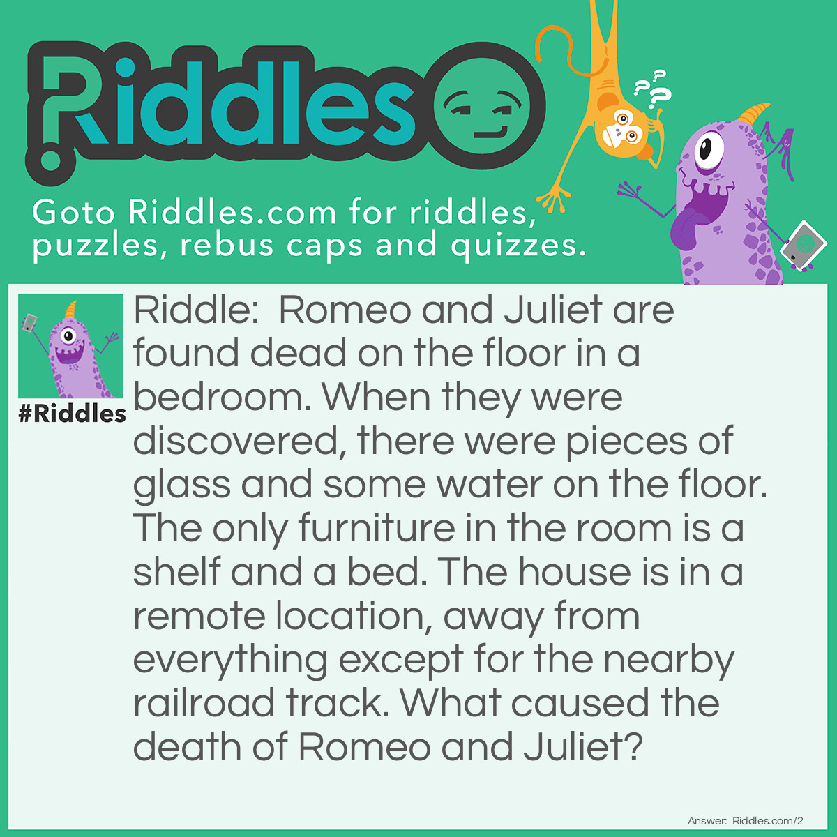 Riddle: Romeo and Juliet are found dead on the floor in a bedroom. When they were discovered, there were pieces of glass and some water on the floor. The only furniture in the room is a shelf and a bed. The house is in a remote location, away from everything except for the nearby railroad track. What caused the death of Romeo and Juliet? Answer: Romeo and Juliet are fish. The rumble of the train knocked the tank off the shelf, it broke and Romeo and Juliet did not survive.