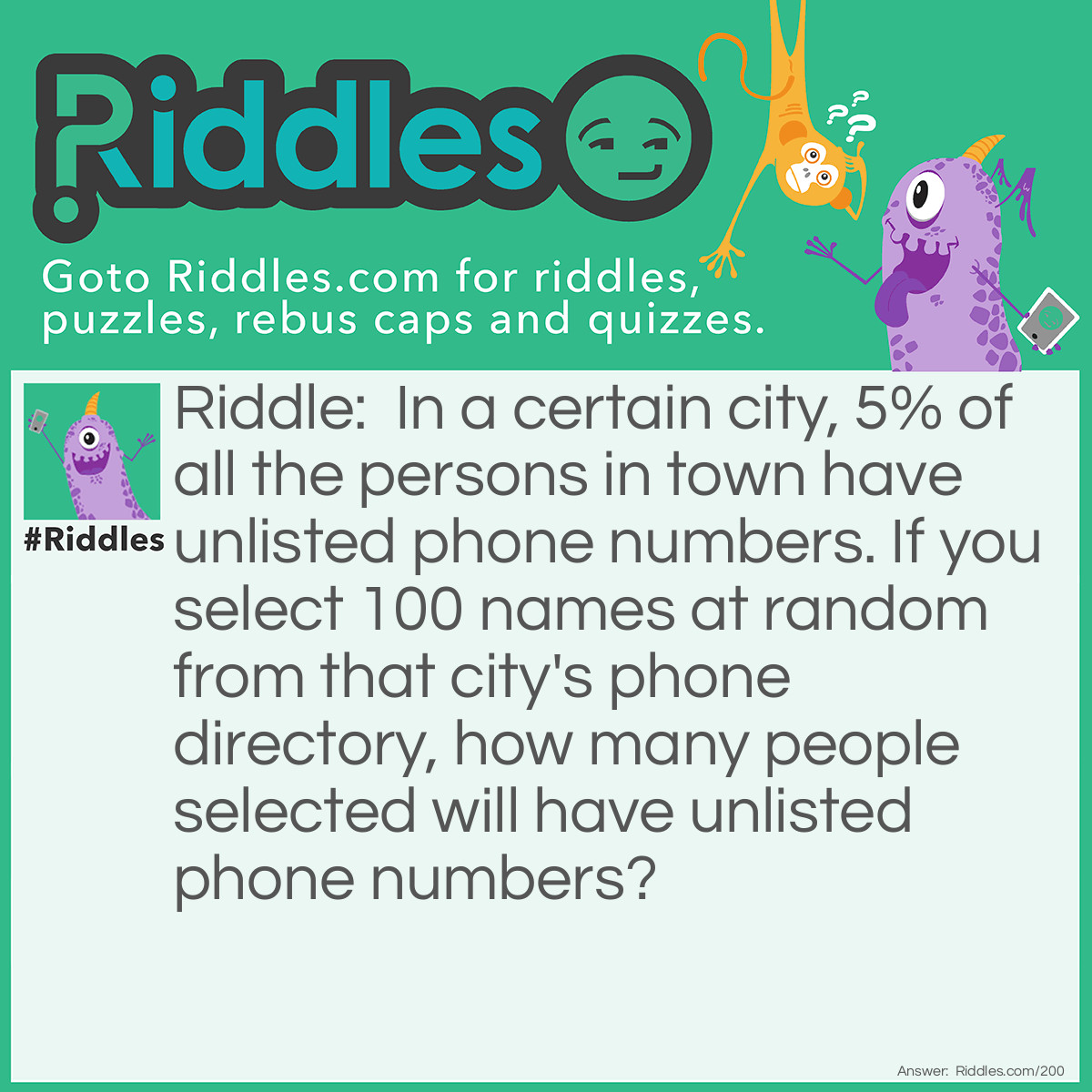Riddle: In a certain city, 5% of all the people in town have unlisted phone numbers. If you select 100 names at random from that city's phone directory, how many people selected will have unlisted phone numbers? Answer: None. If their names are in the phone directory, they do not have unlisted phone numbers!
