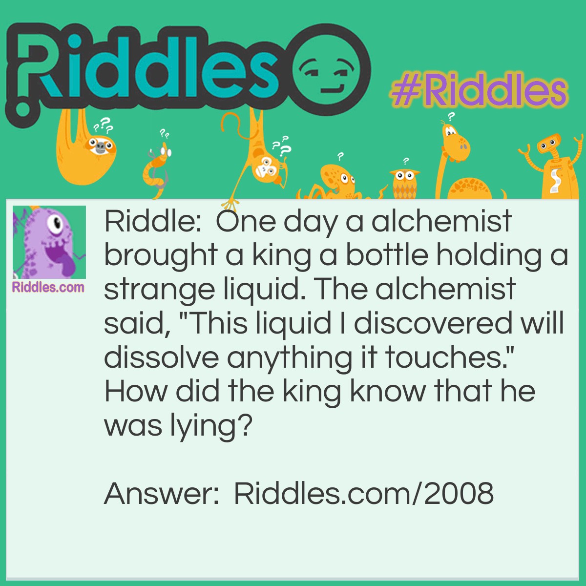 Riddle: One day a alchemist brought a king a bottle holding a strange liquid. The alchemist said, "This liquid I discovered will dissolve anything it touches." How did the king know that he was lying? Answer: The king knew if what he said was true the bottle would get dissolved!