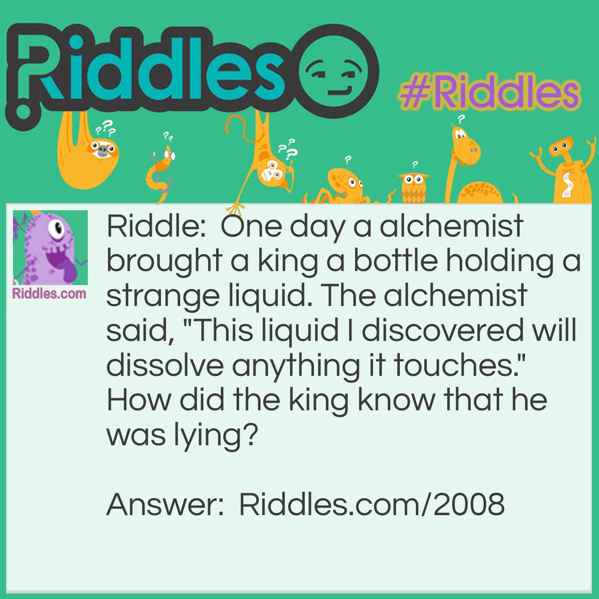 Riddle: One day an alchemist brought a king a bottle holding a strange liquid. The alchemist said, "This liquid I discovered will dissolve anything it touches." How did the king know that he was lying? Answer: The king knew if what he said was true the bottle would get dissolved!