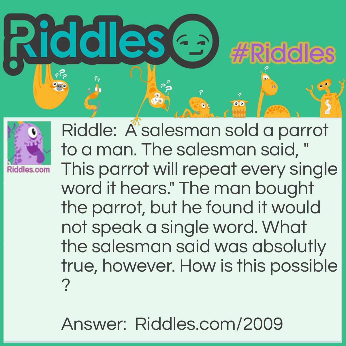 Riddle: A salesman sold a parrot to a man. The salesman said, "This parrot will repeat every single word it hears." The man bought the parrot, but he found it would not speak a single word. What the salesman said was absolutly true, however. How is this possible? Answer: The parrot was deaf.