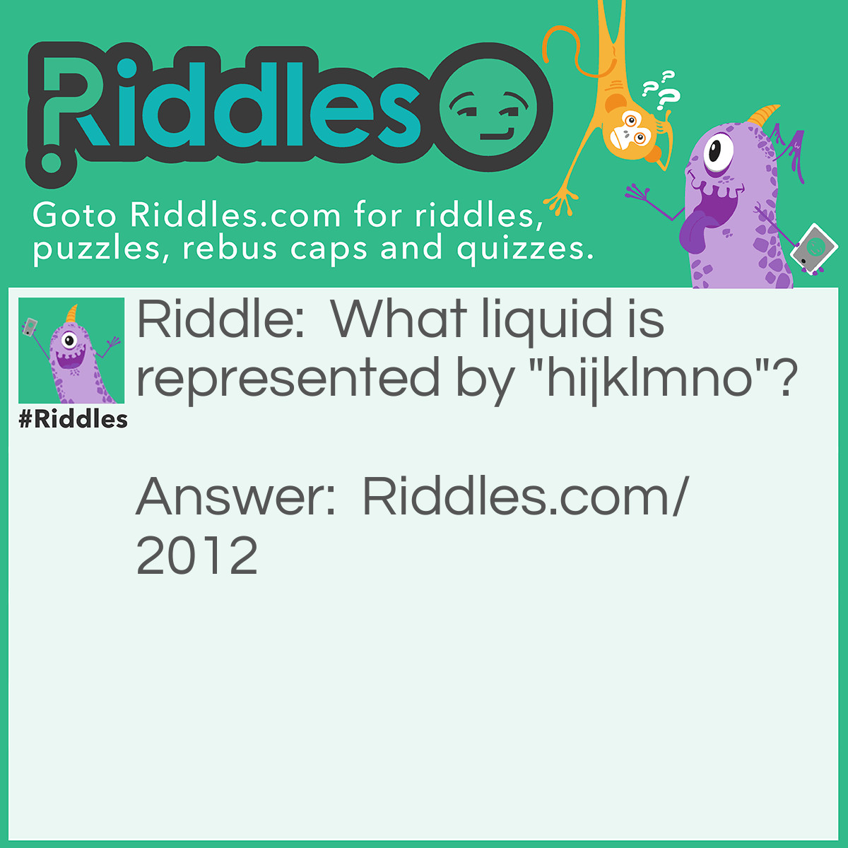 Riddle: What liquid is represented by <strong>"</strong><strong>hijklmno"</strong>? Answer: Water. Hijklmno is "H to O" in the alphabet. Water is H20.