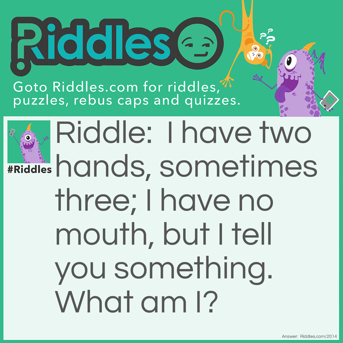 Riddle: I have two hands, sometimes three; 
I have no mouth, but I tell you something. 
What am I? Answer: An analog clock or watch.