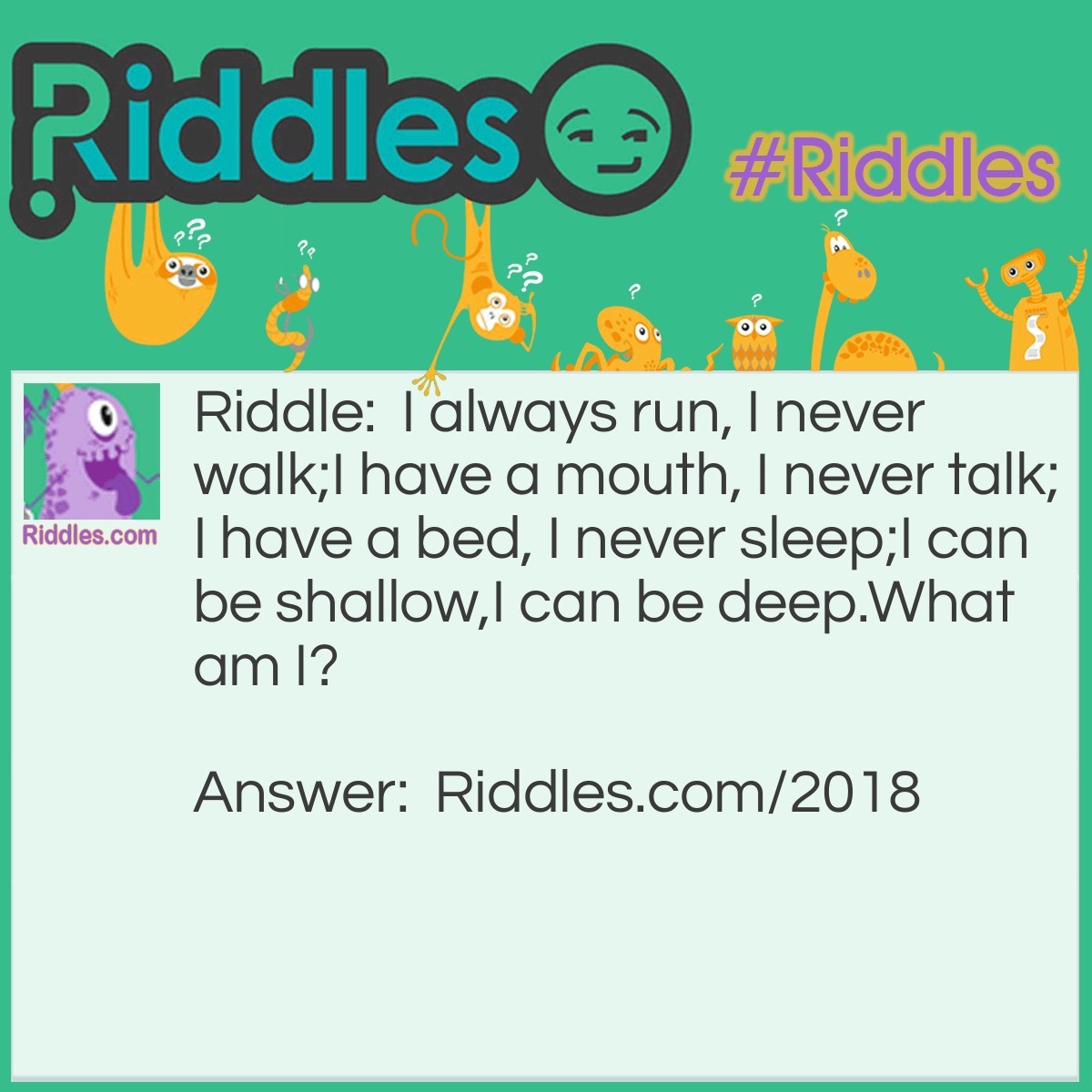 Riddle: I always run, I never walk;
I have a mouth, I never talk;
I have a bed, I never sleep;
I can be shallow,
I can be deep.
What am I? Answer: A River.