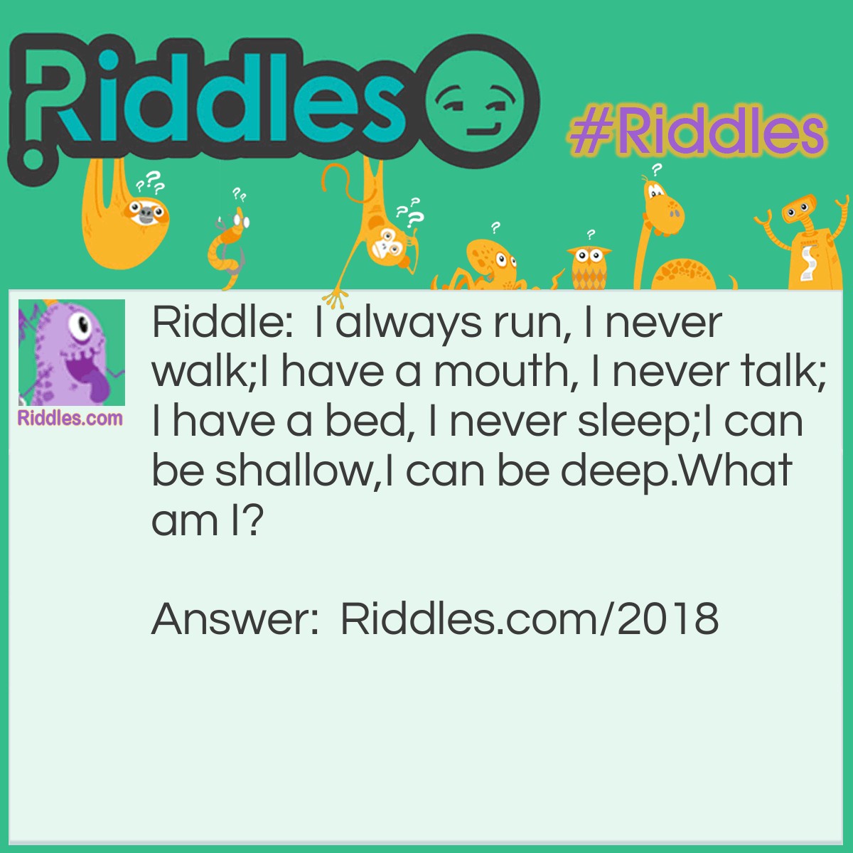 Riddle: I always run, I never walk;
I have a mouth, I never talk;
I have a bed, I never sleep;
I can be shallow,
I can be deep.
What am I? Answer: A River.