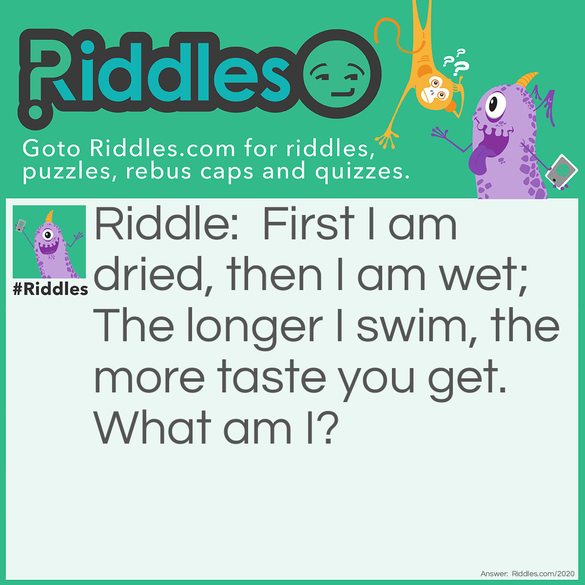 Riddle: First I am dried, then I am wet; 
The longer I swim, the more taste you get. 
What am I? Answer: Tea.
