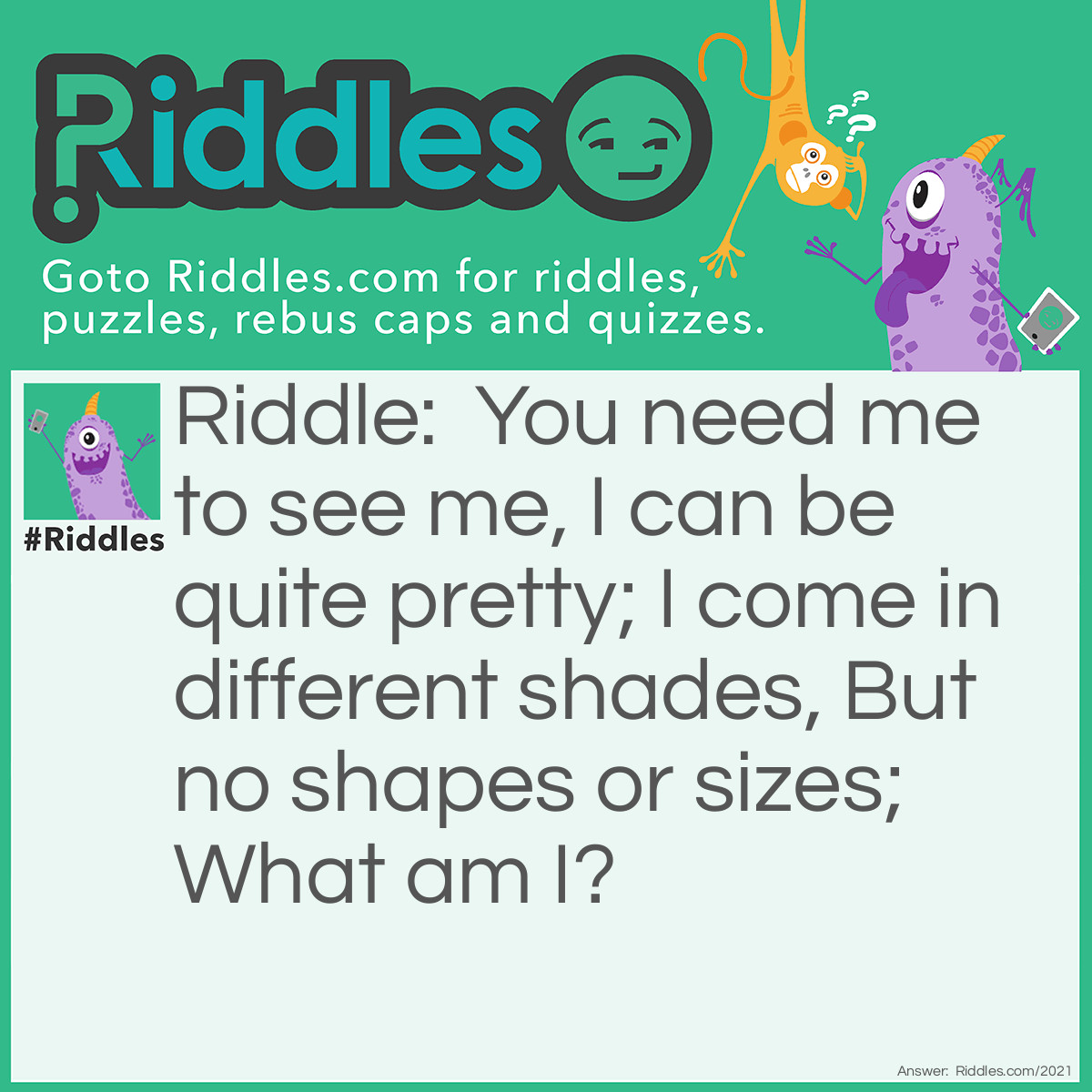 Riddle: You need me to see me,
I can be quite pretty;
I come in different shades,
But no shapes or sizes;
What am I? Answer: An eye.