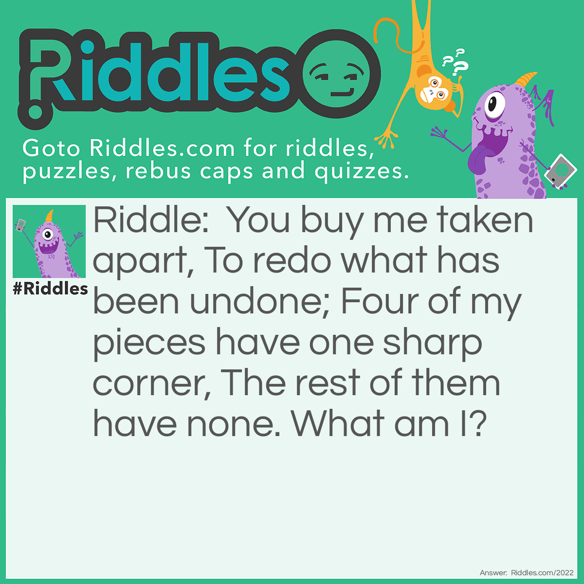 Riddle: You buy me taken apart,
To redo what has been undone;
Four of my pieces have one sharp corner,
The rest of them have none.
What am I? Answer: A jigsaw puzzle.