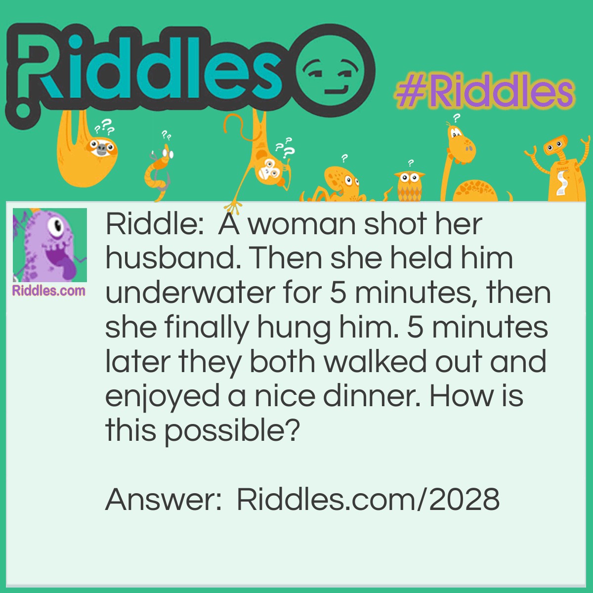 Riddle: A woman shot her husband. Then she held him underwater for 5 minutes, then she finally hung him. 5 minutes later they both walked out and enjoyed a nice dinner. How is this possible? Answer: She was a photographer. She shot a picture of him, devoloped it, then hung it to dry.