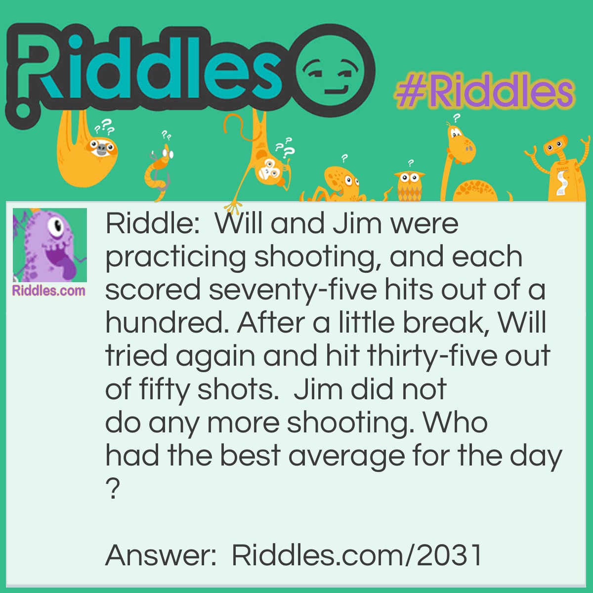 Riddle: Will and Jim were practicing shooting, and each scored seventy-five hits out of a hundred. After a little break, Will tried again and hit thirty-five out of fifty shots.  Jim did not do any more shooting. 
Who had the best average for the day? Answer: Jim's average is higher.