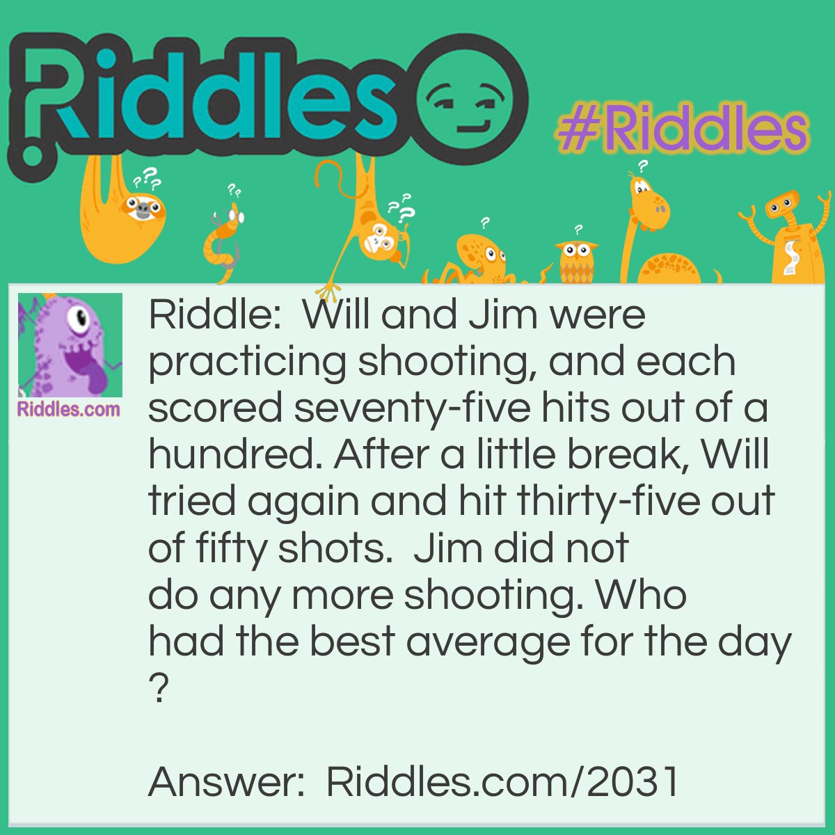 Riddle: Will and Jim were practicing shooting, and each scored seventy-five hits out of a hundred. After a little break, Will tried again and hit thirty-five out of fifty shots.  Jim did not do any more shooting. 
Who had the best average for the day? Answer: Jim's average is higher.