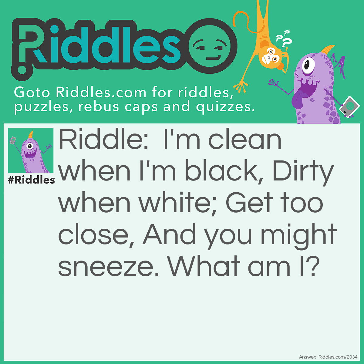 Riddle: I'm clean when I'm black,
Dirty when white;
Get too close,
And you might sneeze.
What am I? Answer: A Chalkboard.