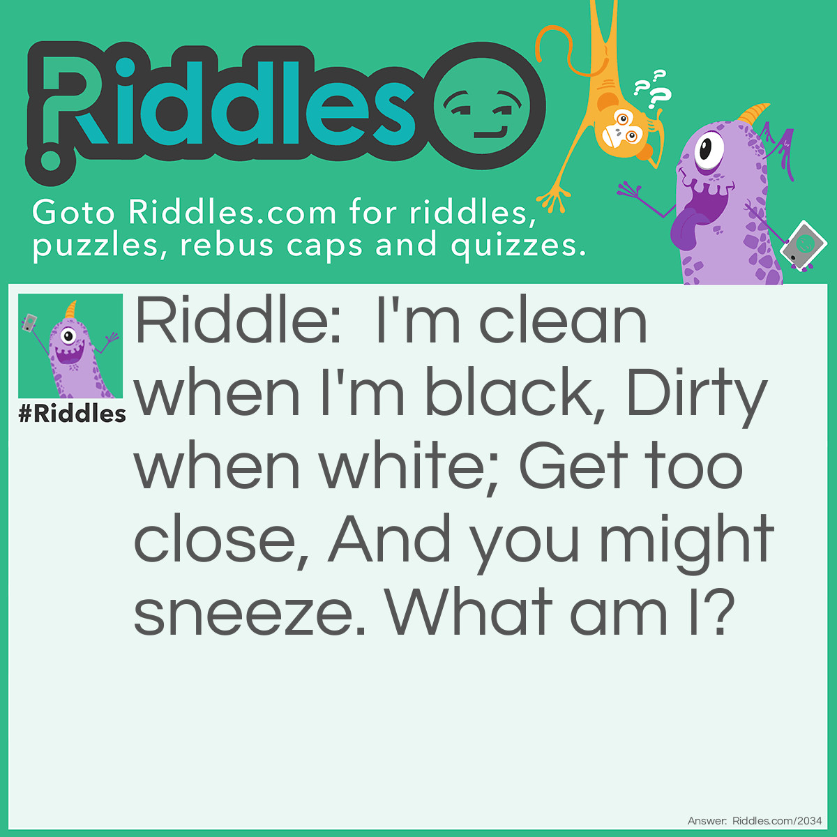 Riddle: I'm clean when I'm black,
Dirty when white;
Get too close,
And you might sneeze.
What am I? Answer: A Chalkboard.