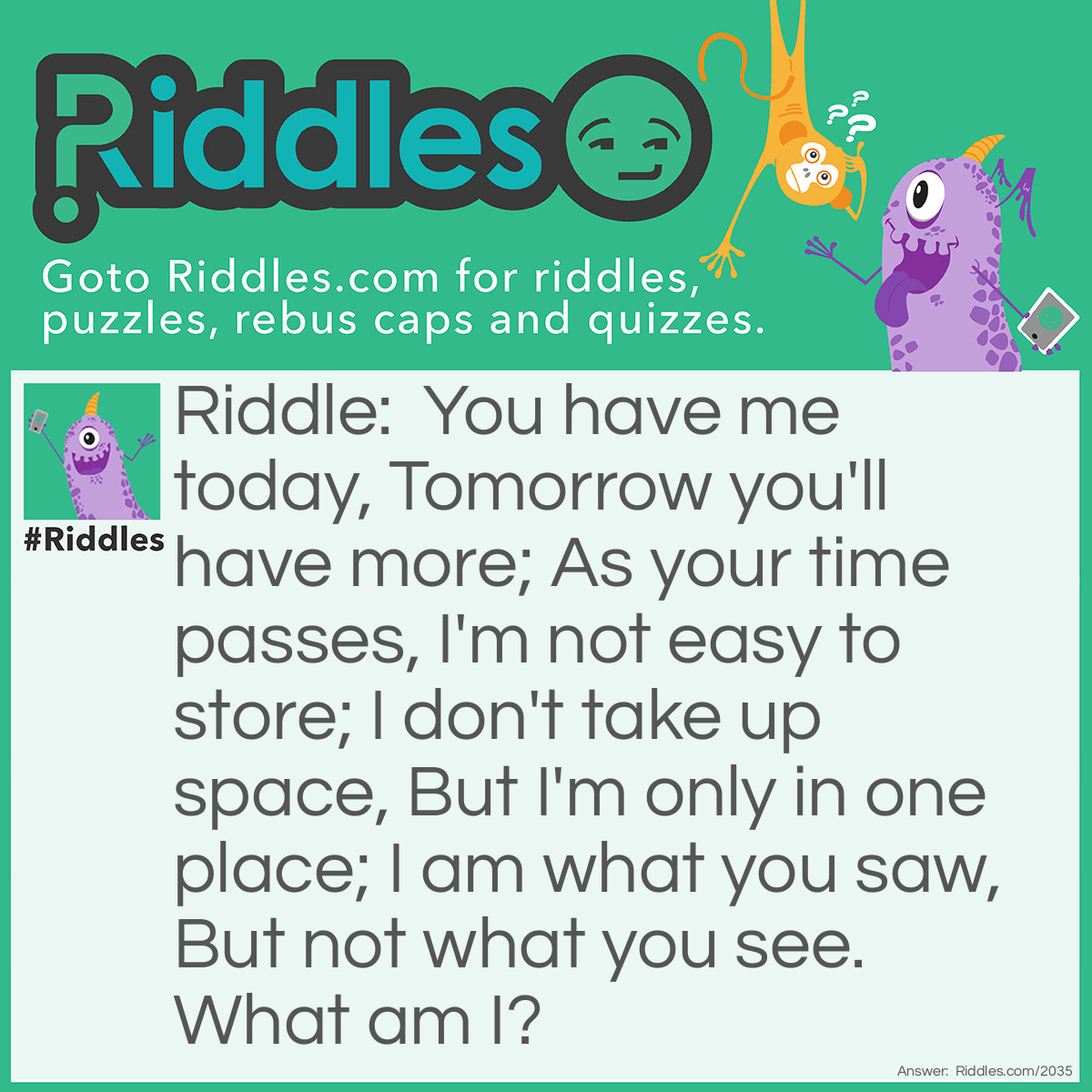 Riddle: You have me today,
Tomorrow you'll have more;
As your time passes,
I'm not <a href="/easy-riddles">easy</a> to store;
I don't take up space,
But I'm only in one place;
I am what you saw,
But not what you see.
What am I? Answer: Memories.