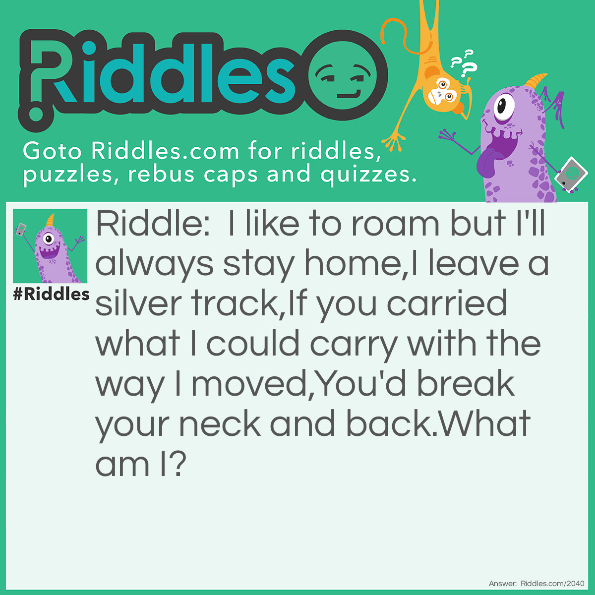 Riddle: I like to roam but I'll always stay home, 
I leave a silver track, 
If you carried what I could carry with the way I moved, 
You'd break your neck and back. 
What am I? Answer: A Snail.