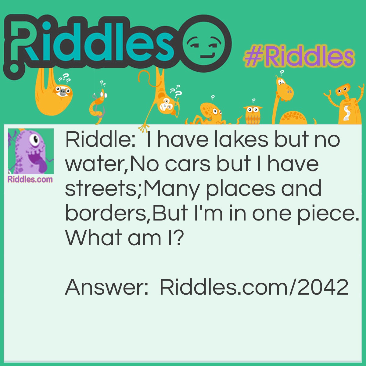 Riddle: I have lakes but no water,
No cars but I have streets;
Many places and borders,
But I'm in one piece.
What am I? Answer: A Map.