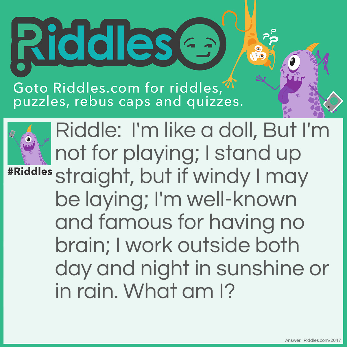 Riddle: I'm like a doll, But I'm not for playing; I stand up straight, but if windy I may be laying; I'm well-known and famous for having no brain; I work outside both day and night in sunshine or in rain.
What am I? Answer: A Scarecrow.