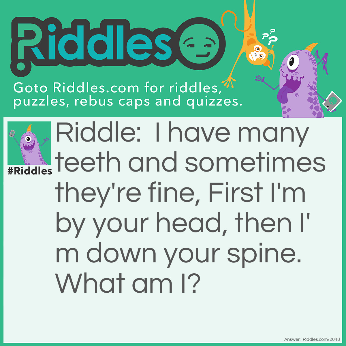 Riddle: I have many teeth and sometimes they're fine,
First I'm by your head, then I'm down your spine.
What am I? Answer: A Comb.