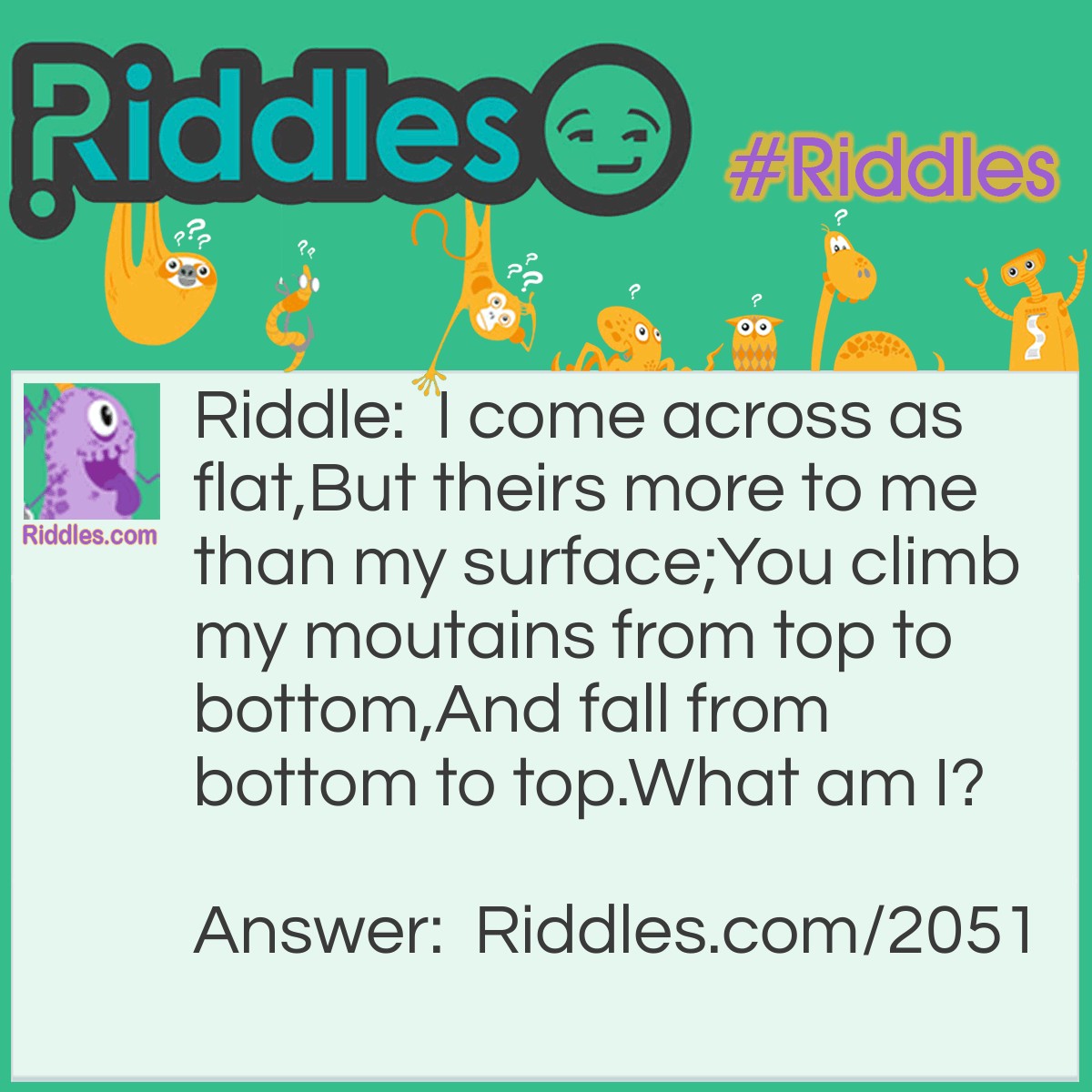 Riddle: I come across as flat,
But theirs more to me than my surface;
You climb my moutains from top to bottom,
And fall from bottom to top.
What am I? Answer: Ocean