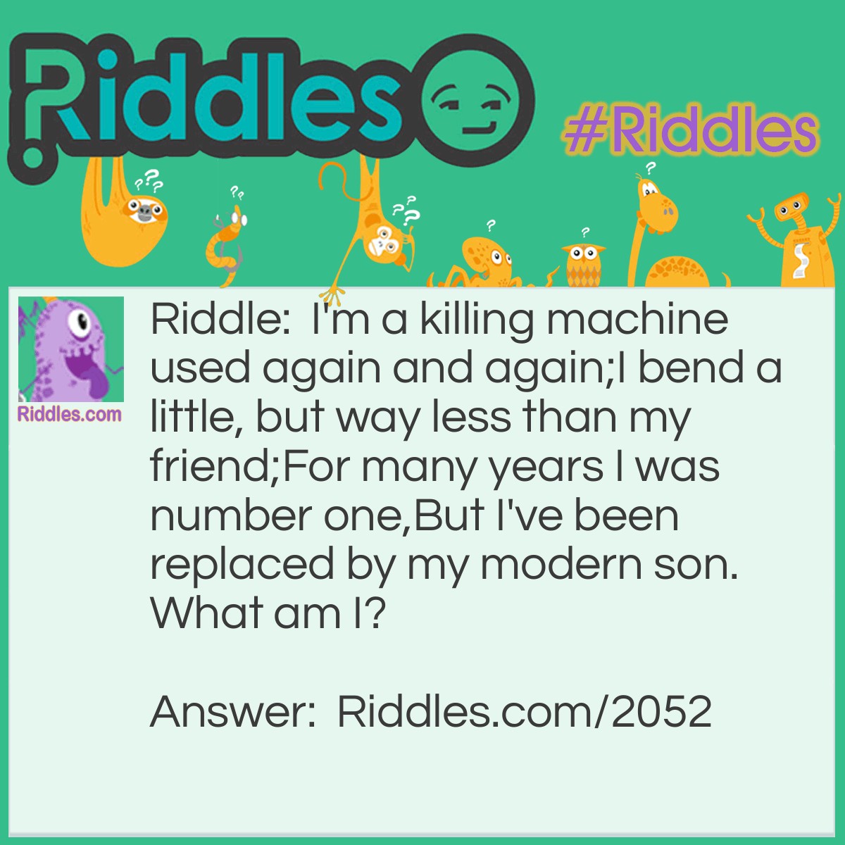 Riddle: I'm a killing machine used again and again;
I bend a little, but way less than my friend;
For many years I was number one,
But I've been replaced by my modern son.
What am I? Answer: Arrow
