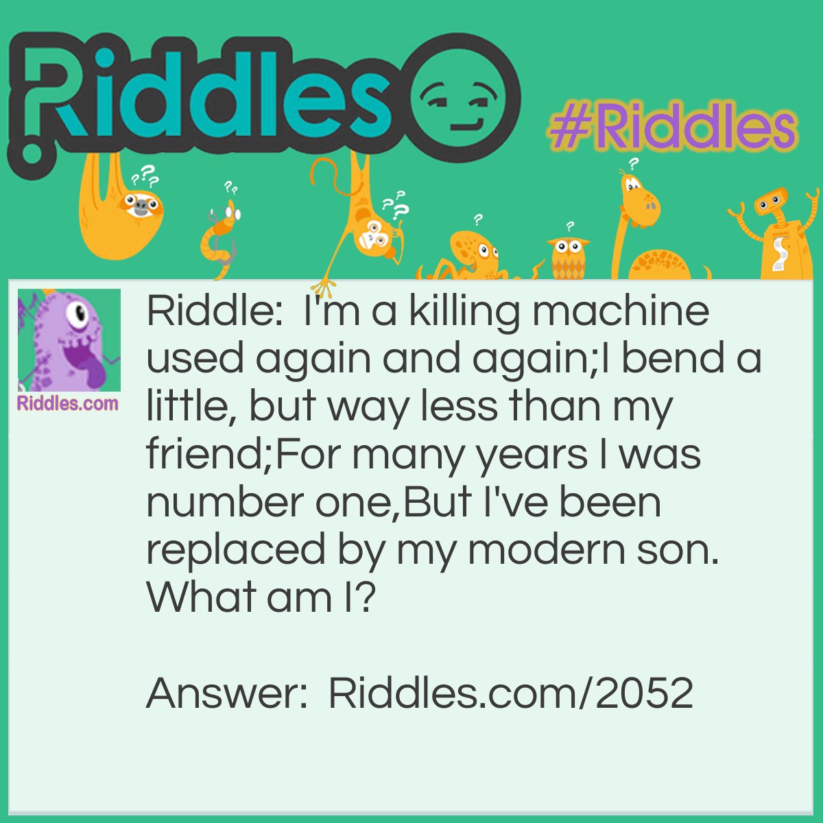 Riddle: I'm a killing machine used again and again;
I bend a little, but way less than my friend;
For many years I was number one,
But I've been replaced by my modern son.
What am I? Answer: An arrow