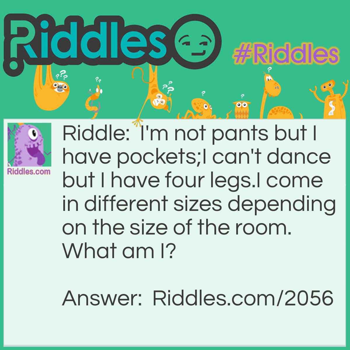 Riddle: I'm not pants but I have pockets;
I can't dance but I have four legs.
I come in different sizes depending on the size of the room.
What am I? Answer: A pool table.