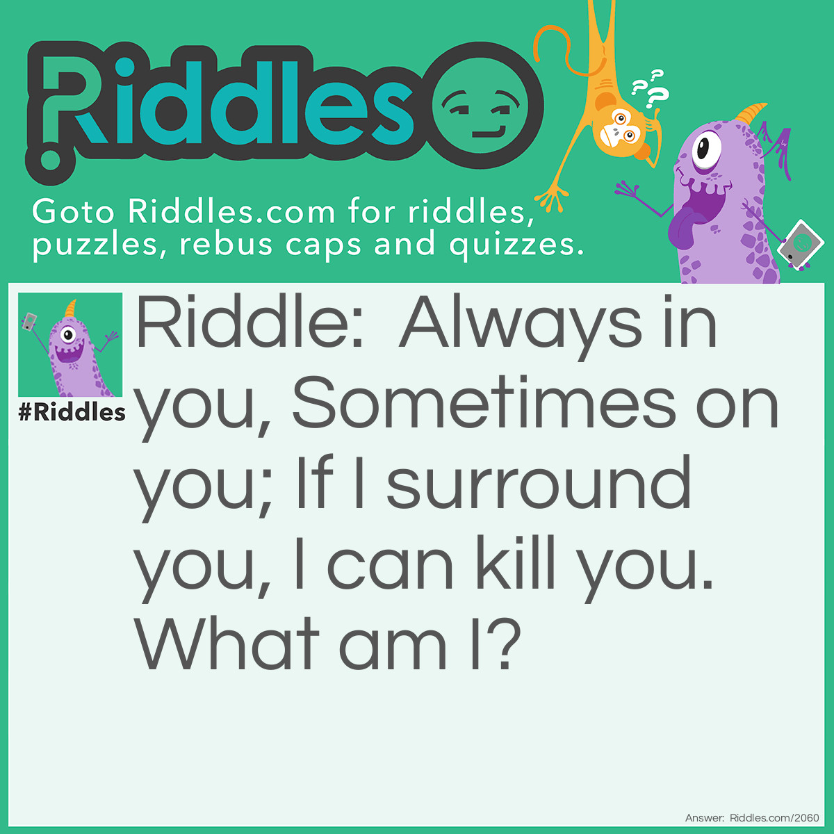 Riddle: Always in you, Sometimes on you;
If I surround you, I can kill you.
What am I? Answer: Water.